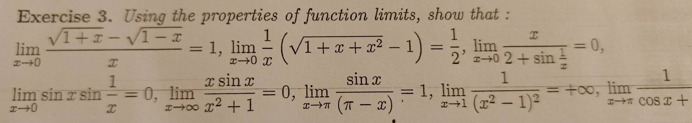 Using the properties of function limits, show that :
limlimits _xto 0 (sqrt(1+x)-sqrt(1-x))/x =1, limlimits _xto 0 1/x (sqrt(1+x+x^2)-1)= 1/2 , limlimits _xto 0frac x2+sin  1/x =0,
limlimits _xto 0sin xsin  1/x =0, limlimits _xto ∈fty  xsin x/x^2+1 =0, limlimits _xto π  sin x/(π -x) =1, limlimits _xto 1frac 1(x^2-1)^2=+∈fty , limlimits _xto π  1/cos x+ 