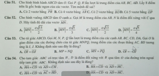 Cho hình bình hành ABCD tâm O. Gọi P, Q, R lằn lượt là trung điểm của AB, BC, AD. Lấy 8 điểm
trên là gốc hoặc ngọn của các vectơ. Tim mệnh ở è sai?
#
A. Có 2 vectơ bằng overline PR B. Cỏ 4 vectơ bảng overline ARC. Có 2 vectơ bảng overline BOD. Có 5 vectơ bằng overline OP
Câu 52, Cho hình vuông ABCD tâm O cạnh a. Gọi M là trung điểm của AB, N là điểm đổi xứng với C qua
D. Hãy tinh độ dài của vecto vector MN.
A. |overline MN|= asqrt(15)/2  B. |overline MN|= asqrt(5)/3  C. |overline MN|= asqrt(13)/2  D. |overline MN|= asqrt(5)/4 
Câu 53. Cho tử giác ABCD. Gọi M, N, P, Q lần lượt là trung điểm của các cạnh AB, BC, CD, DA. Gọi O là
giao điểm của các đường chéo của tứ giác MNPQ, trung điểm của các đoạn thắng AC, BD tương
ứng là /, J. Khẳng định nào sau đây là đúng?
A. overline OI=overline OJ B. MP=NQ C. vector MN=vector PQ D. vector OI=-vector OJ
Câu 54. Cho tam giác ABC có trực tâm H , D là điểm đổi xứng với B qua tâm O của đường tròn ngoại
tiếp tam giác ABC . Khẳng định nào sau đây là đúng?
A. vector HA=vector CD và overline AD=overline CH. B. vector HA=vector CD và vector AD=vector HC.
C. vector HA=vector CD và overline AC=overline HD. D. vector HA=vector CD và overline AD=overline HC.