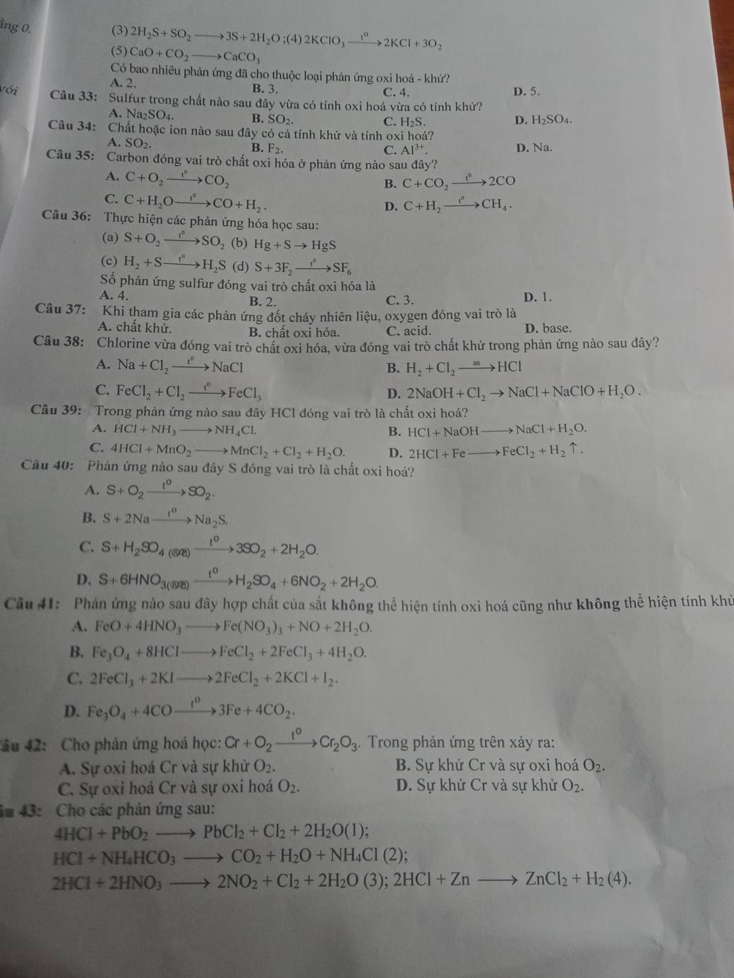 ng 0. (3) 2H_2S+SO_2to 3S+2H_2O;(4)2KClO_3xrightarrow t^02KCl+3O_2
(5) CaO+CO_2to CaCO_3
Có bao nhiêu phản ứng đã cho thuộc loại phản ứng oxi hoá - khứ?
A. 2. B. 3. C. 4. D. 5.
với Câu 33: Sulfur trong chất nào sau đây vừa có tính oxi hoá vừa có tính khử?
A Na_2SO_4.
B. SO_2. C. H_2S. D. H₂SO₄.
Câu 34: Chất hoặc ion nào sau đây có cả tính khử và tính oxi hoá?
A. SO_2.
B. F_2. C. Al^(3+). D. Na.
Câu 35: Carbon đóng vai trò chất oxi hóa ở phản ứng nào sau đây?
A. C+O_2to CO_2 C+CO_2xrightarrow fO2CO
B.
C. C+H_2Oxrightarrow I°CO+H_2.
D. C+H_2xrightarrow t^0CH_4.
Câu 36: Thực hiện các phản ứng hóa học sau:
(a) S+O_2to SO_2 (b) Hg+Sto HgS
(c) H_2+Sto H_2S (d) S+3F_2xrightarrow t^0SF_6
ố phản ứng sulfur đóng vai trò chất oxi hóa là
A. 4. B. 2. C. 3. D. 1.
Câu 37: Khi tham gia các phản ứng đốt cháy nhiên liệu, oxygen đóng vai trò là
A. chất khử. B. chất oxi hóa. C. acid. D. base.
Câu 38: Chlorine vừa đóng vai trò chất oxi hóa, vừa đóng vai trò chất khử trong phản ứng nào sau đây?
A. Na+Cl_2to NaCl B. H_2+Cl_2to HCl
C. FeCl_2+Cl_2xrightarrow t°FeCl_3 2NaOH+Cl_2to NaCl+NaClO+H_2O.
D.
Câu 39: Trong phản ứng nào sau đây HCl đóng vai trò là chất oxi hoá?
A. HCl+NH_3to NH_4Cl. B. HCl+NaOHto NaCl+H_2O.
C. 4HCl+MnO_2to MnCl_2+Cl_2+H_2O. D. 2HCl+Feto FeCl_2+H_2uparrow .
Câu 40: Phân ứng nào sau đây S đóng vai trò là chất oxi hoá?
A. S+O_2xrightarrow t°SO_2.
B. S+2Naxrightarrow I^(aS)Na_2S.
C. S+H_2SO_4(ayg)to 3SO_2+2H_2O.
D. S+6HNO_3($(SOE)xrightarrow t°H_2SO_4+6NO_2+2H_2O.
Câu 41:  Phản ứng nào sau đây hợp chất của sắt không thể hiện tính oxi hoá cũng như không thể hiện tính khủ
A. FeO+4HNO_3to Fe(NO_3)_3+NO+2H_2O.
B. Fe_3O_4+8HClto FeCl_2+2FeCl_3+4H_2O.
C. 2FeCl_3+2KIto 2FeCl_2+2KCl+I_2.
D. Fe_3O_4+4COxrightarrow t^03Fe+4CO_2.
âu 42: Cho phản ứng hoá học: Cr+O_2xrightarrow I°Cr_2O_3. Trong phản ứng trên xảy ra:
A. Sự oxi hoá Cr và sự khứ O_2. B. Sự khử Cr và sự oxi hoá O_2.
C. Sự oxi hoá Cr và sự oxi hoá O_2. D. Sự khử Cr và sự khử O_2.
â# 43: Cho các phân ứng sau:
4HCl+PbO_2to PbCl_2+Cl_2+2H_2O(l);
HCl+NH_4HCO_3to CO_2+H_2O+NH_4Cl(2);
2HCl+2HNO_3to 2NO_2+Cl_2+2H_2O(3);2HCl+Znto ZnCl_2+H_2(4).