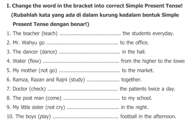 Change the word in the bracket into correct Simple Present Tense! 
(Rubahlah kata yang ada di dalam kurung kedalam bentuk Simple 
Present Tense dengan benar!) 
1. The teacher (teach) _the students everyday. 
2. Mr. Wahyu go _to the office. 
3. The dancer (dance) _in the hall. 
4. Water (flow) _from the higher to the lowel 
5. My mother (not go) _to the market. 
6. Ramza, Razan and Rajni (study) _together. 
7. Doctor (check) _the patients twice a day. 
8. The post man (come) _to my school. 
9. My little sister (not cry) _in the night. 
10. The boys (play) _football in the afternoon.