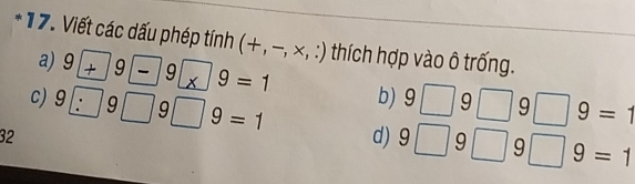 Viết các dấu phép tính (+,-,* ,:) thích hợp vào ô trống.
a) 9 . / 9 - 9 × 9 = 1 b) 9□ 9□ 9□ 9=1
c)
32 9:□ 9□ 9□ 9=1
d) 9□ 9□ 9□ 9=1