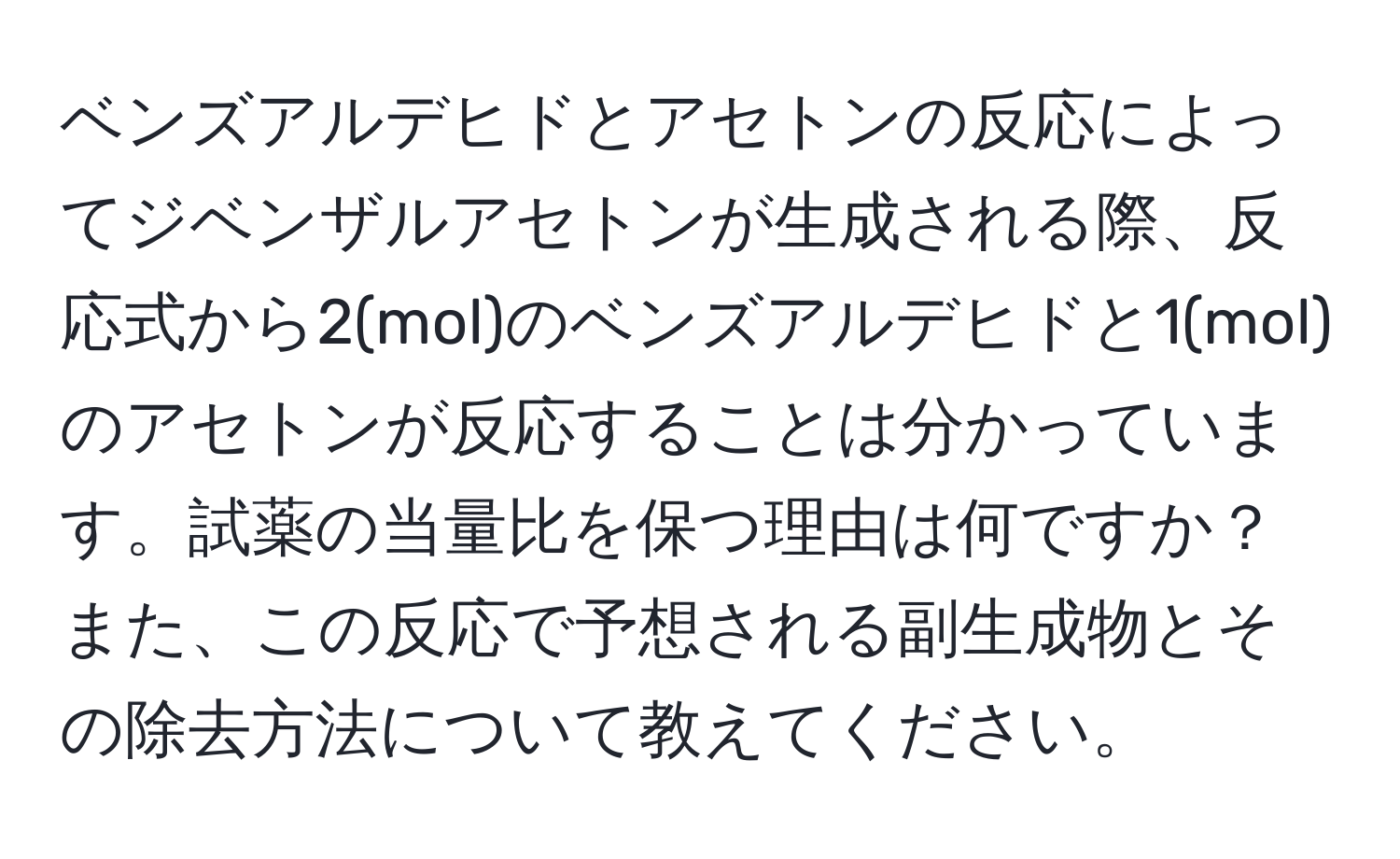 ベンズアルデヒドとアセトンの反応によってジベンザルアセトンが生成される際、反応式から2(mol)のベンズアルデヒドと1(mol)のアセトンが反応することは分かっています。試薬の当量比を保つ理由は何ですか？また、この反応で予想される副生成物とその除去方法について教えてください。