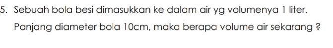 Sebuah bola besi dimasukkan ke dalam air yg volumenya 1 liter. 
Panjang diameter bola 10cm, maka berapa volume air sekarang ?