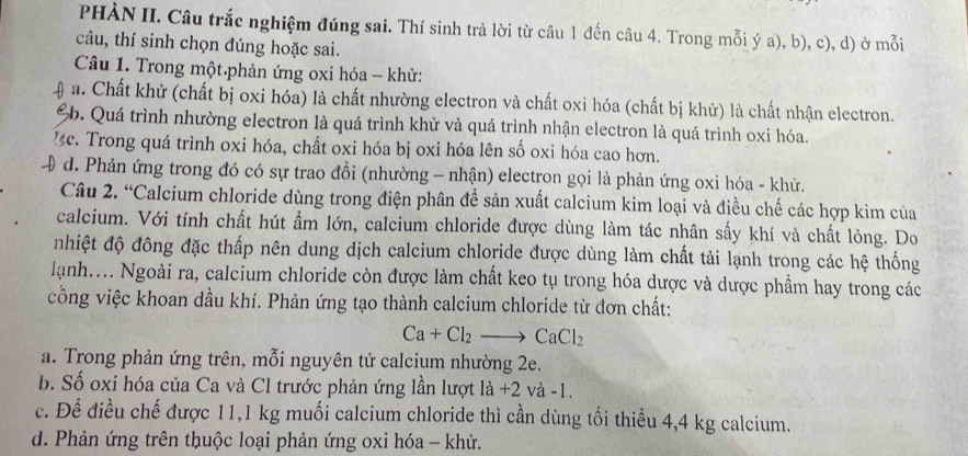 PHÀN II. Câu trắc nghiệm đúng sai. Thí sinh trả lời từ câu 1 đến câu 4. Trong mỗi ý a), b), c), d) ở mỗi
câu, thí sinh chọn đúng hoặc sai.
Câu 1. Trong một.phản ứng oxi hóa - khử:
a. Chất khử (chất bị oxi hóa) là chất nhường electron và chất oxi hóa (chất bị khử) là chất nhận electron.
6b. Quá trình nhường electron là quá trình khử và quá trình nhận electron là quá trình oxi hóa.
c. Trong quá trình oxi hóa, chất oxi hóa bị oxi hóa lên số oxi hóa cao hơn.
d. Phản ứng trong đó có sự trao đồi (nhường - nhận) electron gọi là phản ứng oxi hóa - khử.
Câu 2. “Calcium chloride dùng trong điện phân đềể sản xuất calcium kim loại và điều chế các hợp kim của
calcium. Với tính chất hút ẩm lớn, calcium chloride được dùng làm tác nhân sấy khí và chất lỏng. Do
nhiệt độ đông đặc thấp nên dung dịch calcium chloride được dùng làm chất tải lạnh trong các hệ thống
lạnh.... Ngoài ra, calcium chloride còn được làm chất keo tụ trong hóa dược và dược phẩm hay trong các
công việc khoan dầu khí. Phản ứng tạo thành calcium chloride từ đơn chất:
Ca+Cl_2to CaCl_2
a. Trong phản ứng trên, mỗi nguyên tử calcium nhường 2e.
b. Số oxi hóa của Ca và Cl trước phản ứng lần lượt la+2 và -1.
c. Để điều chế được 11,1 kg muối calcium chloride thì cần dùng tối thiều 4,4 kg calcium.
d. Phản ứng trên thuộc loại phản ứng oxi hóa - khử.