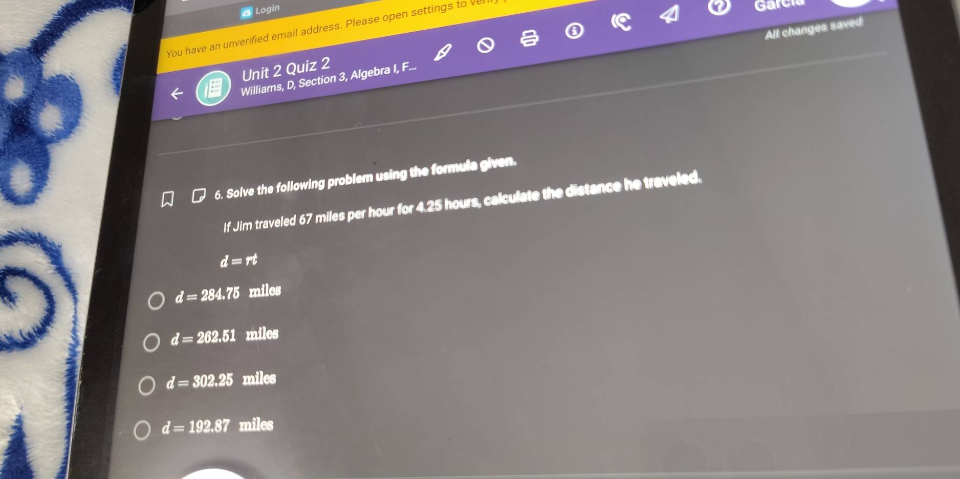 a Login
All changes saved
You have an unverified email address. Please open settings to vel
Garc
Unit 2 Quiz 2
Williams, D, Section 3, Algebra I, F...
6. Solve the following problem using the formula given.
If Jim traveled 67 miles per hour for 4.25 i hours, calculate the distance he traveled.
d=rt
d=284.75 miles
d=262.51 miles
d=302.25 miles
d=192.87 miles