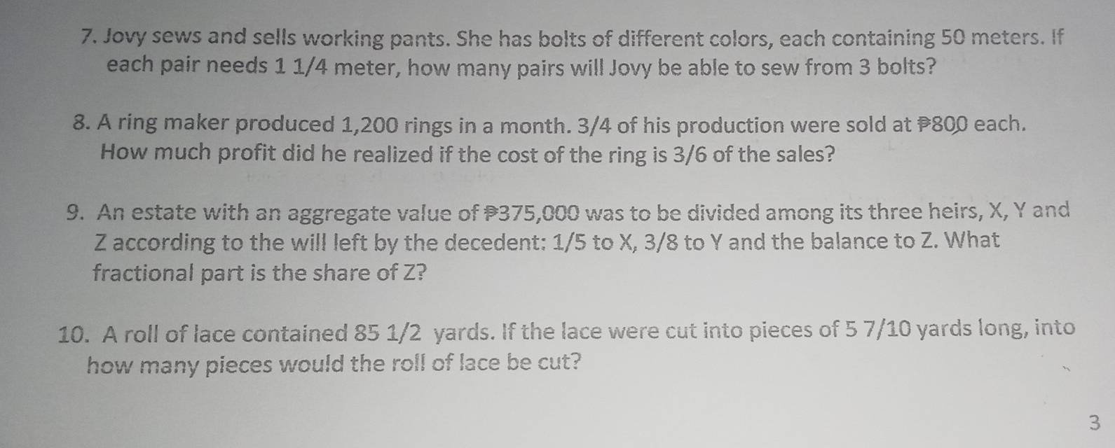 Jovy sews and sells working pants. She has bolts of different colors, each containing 50 meters. If 
each pair needs 1 1/4 meter, how many pairs will Jovy be able to sew from 3 bolts? 
8. A ring maker produced 1,200 rings in a month. 3/4 of his production were sold at 800 each. 
How much profit did he realized if the cost of the ring is 3/6 of the sales? 
9. An estate with an aggregate value of 375,000 was to be divided among its three heirs, X, Y and
Z according to the will left by the decedent: 1/5 to X, 3/8 to Y and the balance to Z. What 
fractional part is the share of Z? 
10. A roll of lace contained 85 1/2 yards. If the lace were cut into pieces of 5 7/10 yards long, into 
how many pieces would the roll of lace be cut? 
3