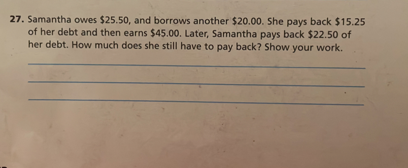 Samantha owes $25.50, and borrows another $20.00. She pays back $15.25
of her debt and then earns $45.00. Later, Samantha pays back $22.50 of
her debt. How much does she still have to pay back? Show your work.
_
_
_