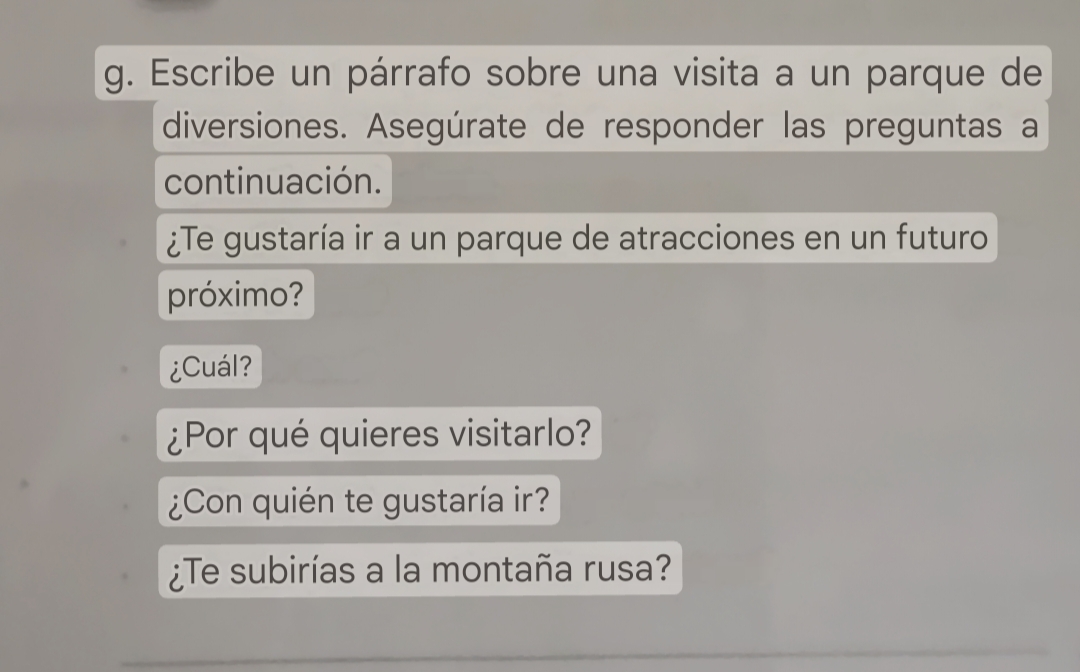 Escribe un párrafo sobre una visita a un parque de 
diversiones. Asegúrate de responder las preguntas a 
continuación. 
¿Te gustaría ir a un parque de atracciones en un futuro 
próximo? 
¿Cuál? 
¿Por qué quieres visitarlo? 
¿Con quién te gustaría ir? 
¿Te subirías a la montaña rusa? 
_