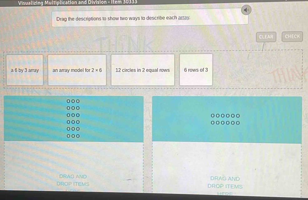 Visualizing Multiplication and Division - Item 30333 
Drag the descriptions to show two ways to describe each array. 
CLEAR CHECK 
a 6 by 3 array an array model for 2* 6 12 circles in 2 equal rows 6 rows of 3
DRAG AND DRAG AND 
DROP ITEMS DROP ITEMS 
HEDF