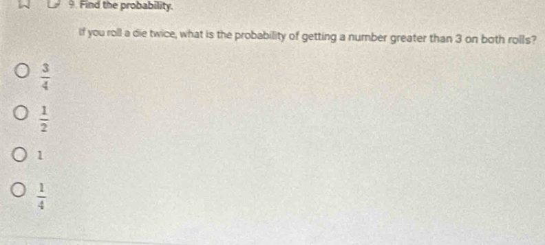 Find the probability.
If you roll a die twice, what is the probability of getting a number greater than 3 on both rolls?
 3/4 
 1/2 
1
 1/4 