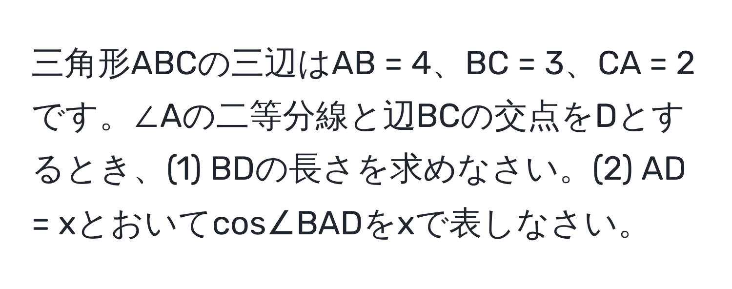 三角形ABCの三辺はAB = 4、BC = 3、CA = 2です。∠Aの二等分線と辺BCの交点をDとするとき、(1) BDの長さを求めなさい。(2) AD = xとおいてcos∠BADをxで表しなさい。