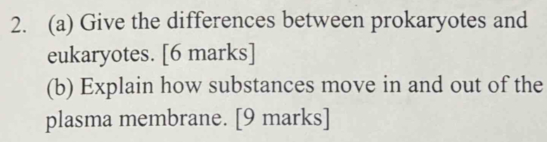 Give the differences between prokaryotes and 
eukaryotes. [6 marks] 
(b) Explain how substances move in and out of the 
plasma membrane. [9 marks]