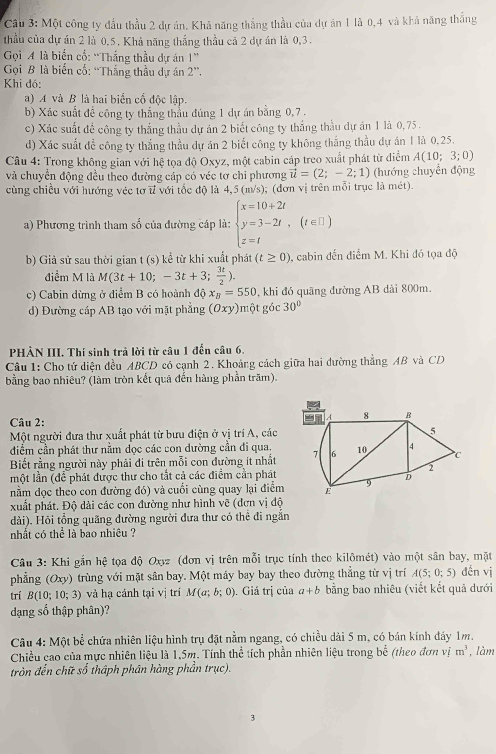 Một công ty đấu thầu 2 dự án. Khả năng thắng thầu của dự án 1 là 0,4 và khả năng thắng
thầu của dự án 2 là 0.5. Khả năng thắng thầu cả 2 dự án là 0,3.
Gọi A là biến cố: “Thắng thầu dự án I''
Gọi B là biến cố: “Thắng thầu dự án 2''.
Khi đó:
a) A và B là hai biến cố độc lập.
b) Xác suất để công ty thắng thầu đúng 1 dự án bằng 0,7.
c) Xác suất đề công ty thắng thầu dự án 2 biết công ty thắng thầu dự án 1 là 0,75 .
d) Xác suất để công ty thắng thầu dự án 2 biết công ty không thắng thầu dự án 1 là 0,25.
Câu 4: Trong không gian với hệ tọa độ Oxyz, một cabin cáp treo xuất phát từ điểm A(10;3;0)
và chuyền động đều theo đường cáp có véc tơ chi phương vector u=(2;-2;1) (hướng chuyển động
cùng chiều với hướng véc tơ u với tốc độ là 4,5 (m/s); (đơn vị trên mỗi trục là mét).
a) Phương trình tham số của đường cáp là: beginarrayl x=10+2t y=3-2t,(t∈ □ ) z=tendarray.
b) Giả sử sau thời gian t (s) kể từ khi xuất phát (t≥ 0) 9, cabin đến điểm M. Khi đó tọa độ
điểm M là M(3t+10;-3t+3; 3t/2 ).
c) Cabin dừng ở điểm B có hoành độ x_B=550 , khi đó quãng dường AB dài 800m.
d) Đường cáp AB tạo với mặt phẳng (Oxy) một góc 30°
PHÀN III. Thí sinh trả lời từ câu 1 đến câu 6.
Câu 1: Cho tứ diện đều ABCD có cạnh 2. Khoảng cách giữa hai đường thẳng AB và CD
bằng bao nhiêu? (làm tròn kết quả đến hàng phần trăm).
Câu 2: 
Một người đưa thư xuất phát từ bưu điện ở vị trí A, các
điểm cần phát thư nằm dọc các con dường cần đi qua.
Biết rằng người này phải đi trên mỗi con đường ít nhất
một lần (để phát được thư cho tất cả các điểm cần phát
nằm dọc theo con đường đó) và cuối cùng quay lại điểm
xuất phát. Độ dài các con đường như hình vẽ (đơn vị độ
dài). Hỏi tổng quãng đường người đưa thư có thể đi ngắn
nhất có thể là bao nhiêu ?
Câu 3: Khi gắn hệ tọa độ Oxyz (đơn vị trên mỗi trục tính theo kilômét) vào một sân bay, mặt
phẳng (Oxy) trùng với mặt sân bay. Một máy bay bay theo đường thẳng từ vị trí A(5;0;5) đến vị
trí B(10;10;3) và hạ cánh tại vị trí M(a;b;0).  Giá trị của a+b bằng bao nhiêu (viết kết quả dưới
dạng số thập phân)?
Câu 4: Một bể chứa nhiên liệu hình trụ đặt nằm ngang, có chiều dài 5 m, có bán kính đáy 1m.
Chiều cao của mực nhiên liệu là 1,5m. Tính thể tích phần nhiên liệu trong bể (theo đơn vị m^3 , làm
tròn đến chữ số thậph phân hàng phần trục).
3