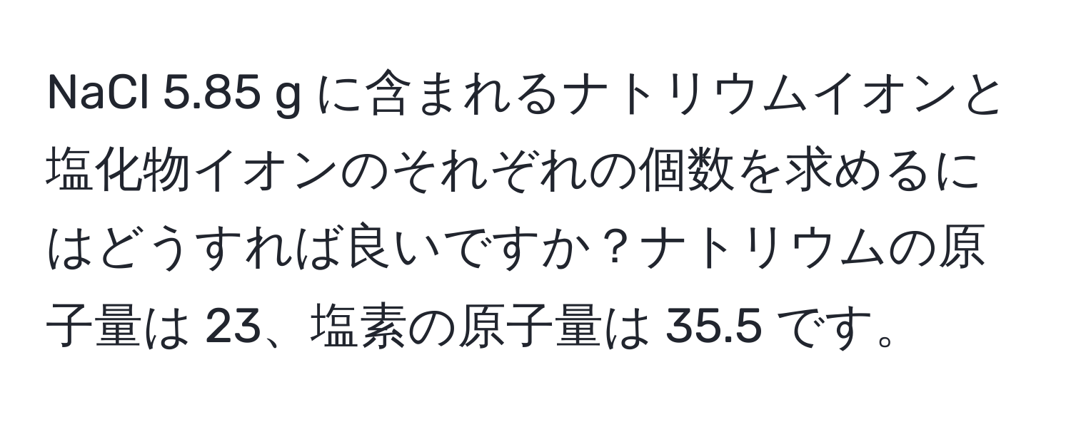 NaCl 5.85 g に含まれるナトリウムイオンと塩化物イオンのそれぞれの個数を求めるにはどうすれば良いですか？ナトリウムの原子量は 23、塩素の原子量は 35.5 です。