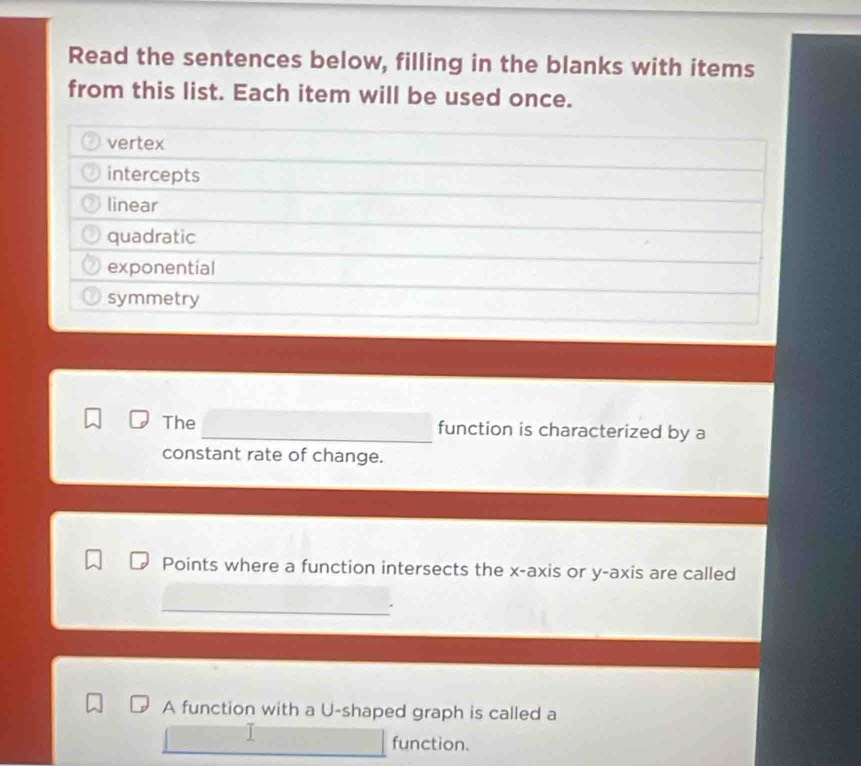 Read the sentences below, filling in the blanks with items 
from this list. Each item will be used once. 
vertex 
intercepts 
linear 
quadratic 
exponential 
symmetry 
The function is characterized by a 
constant rate of change. 
Points where a function intersects the x-axis or y-axis are called 
A function with a U-shaped graph is called a 
function.