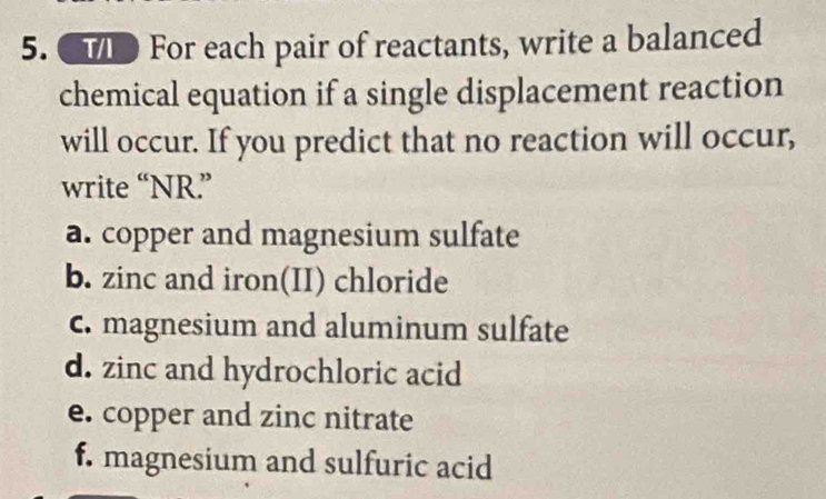 CTD For each pair of reactants, write a balanced 
chemical equation if a single displacement reaction 
will occur. If you predict that no reaction will occur, 
write “NR” 
a. copper and magnesium sulfate 
b. zinc and iron(II) chloride 
c. magnesium and aluminum sulfate 
d. zinc and hydrochloric acid 
e. copper and zinc nitrate 
f. magnesium and sulfuric acid