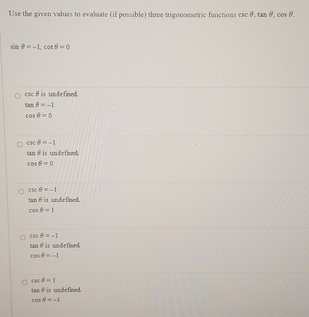 Use the given values to evaluate (if possible) three trigonometric functions csc θ , tan θ , cos θ.
sin θ =-1, cot θ =0
csc θ is undefned.
tan θ =-1
cos θ =0
csc θ =-1
tan θ is undefined.
cos θ =0
csc θ =-1
tan θ is undefined.
cos θ =1
csc θ =-1
tan θ is undefined.
cos θ =-1
csc θ =1
tan θ is undefined.
cos θ =-1