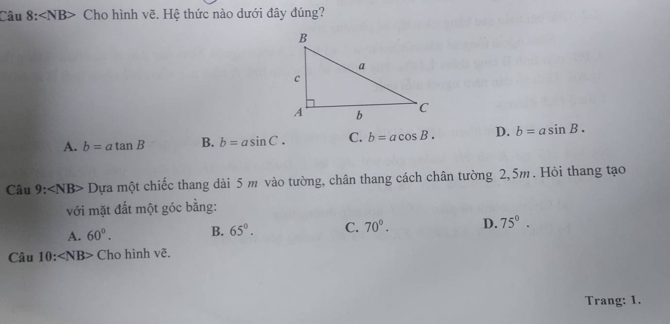 Câu 8:∠ NB> Cho hình vẽ. Hệ thức nào dưới đây đúng?
D. b=asin B.
B.
A. b=atan B b=asin C·
C. b=acos B. 
Câu 9:∠ NB> Dựa một chiếc thang dài 5 m vào tường, chân thang cách chân tường 2,5m. Hỏi thang tạo
với mặt đất một góc bằng:
C.
D.
A. 60°. B. 65°. 70°. 75°.
Chat au10:∠ NB> Cho hình vẽ.
Trang: 1.