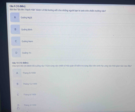 Bài thơ "Đò lên Thạch Hần" được Lê Bá Dương viết cho những người bạn hi sinh trên chiến trường nào?
A Quảng Ngôi
B Quảng Bình
C Quảng Nam
D Quảng Trị
Câu 10 (10 điểm):
Chủ tịch Hồ Chí Minh đã xuống tàu T. 524 cùng các chiến sĩ Hải quân đi kiểm tra vùng đảo trên vịnh Hạ Long vào thời gian nào sau đây?
A Tháng 9/1959
B Tháng 12/1959
C Tháng 6/1959
Tháng 3/1959