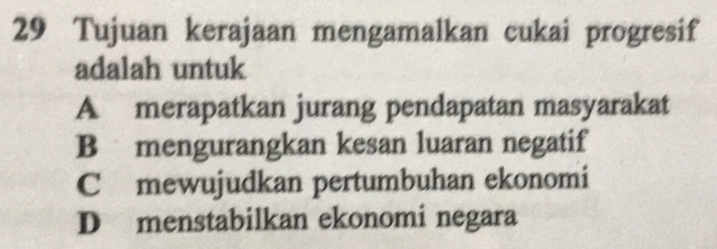 Tujuan kerajaan mengamalkan cukai progresif
adalah untuk
A merapatkan jurang pendapatan masyarakat
B mengurangkan kesan luaran negatif
C mewujudkan pertumbuhan ekonomi
D menstabilkan ekonomi negara