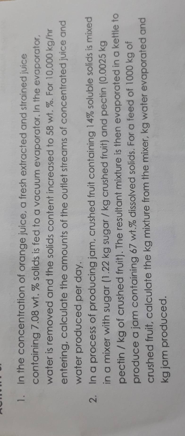 In the concentration of orange juice, a fresh extracted and strained juice 
containing 7.08 wt. % solids is fed to a vacuum evaporator. In the evaporator, 
water is removed and the solids content increased to 58 wt. %. For 10,000 kg/hr
entering, calculate the amounts of the outlet streams of concentrated juice and 
water produced per day. 
2. In a process of producing jam, crushed fruit containing 14% soluble solids is mixed 
in a mixer with sugar (1.22 kg sugar / kg crushed fruit) and pectin (0.0025 kg
pectin / kg of crushed fruit). The resultant mixture is then evaporated in a kettle to 
produce a jam containing 67 wt.% dissolved solids. For a feed of 1000 kg of 
crushed fruit, calculate the kg mixture from the mixer, kg water evaporated and 
kg jam produced.
