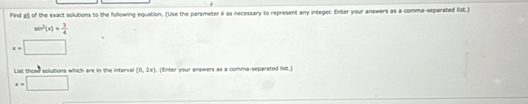 Find all of the exact solutions to the following equation. (Use the parameter k as necessary to represent any integer. Enter your answers as a comma-separated list.)
sin^2(x)= 3/4 
x=□
List those solutions which are in the interval [0,2π ). (Enter your answers as a comma-separated list.)
x=□