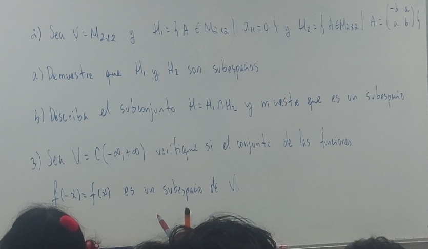 Sea V=M_2* 2 d H_1= A∈ M_2* 2 a_11=0 A H_2= A∈ M_2* 2| A=beginpmatrix -b&a a&bendpmatrix
a) Demusire que mu _1 4 H_2 son subespunes 
b) Dscribe a subvonjioato mu =H_1∩ H_2 y mueste gne is on subespmi 
3) Sea V=C(-∈fty ,+∈fty ) vei han si d conjunto de lis fanning
f(-x)=f(x) es un subspain de V.