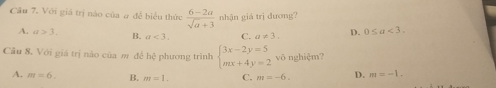 Với giá trị nào của # đề biểu thức  (6-2a)/sqrt(a)+3  nhận giá trị dương?
A. a>3. D. 0≤ a<3</tex>.
B. a<3</tex>. C. a!= 3. 
Câu 8. Với giá trị nào của m để hệ phương trình beginarrayl 3x-2y=5 mx+4y=2endarray. vô nghiệm?
A. m=6. D. m=-1.
B. m=1. C. m=-6.