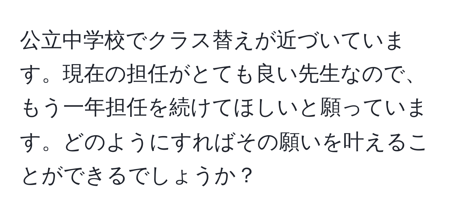 公立中学校でクラス替えが近づいています。現在の担任がとても良い先生なので、もう一年担任を続けてほしいと願っています。どのようにすればその願いを叶えることができるでしょうか？