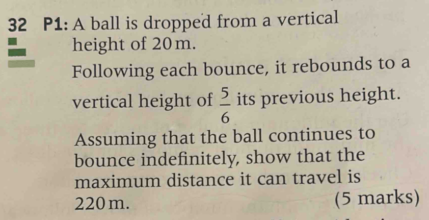 P1: A ball is dropped from a vertical 
height of 20m. 
Following each bounce, it rebounds to a 
vertical height of  5/6  its previous height. 
Assuming that the ball continues to 
bounce indefinitely, show that the 
maximum distance it can travel is
220m. (5 marks)