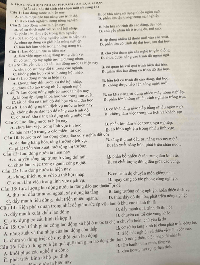 Trac nghiệm nhiều phương an lựa chún
(Mỗi câu hỏi thí sinh chỉ chọn một phương án)
Câu 1: Lao động nước ta hiện nay
A. chưa được đảo tạo nâng cao trình độ. B. có khà năng sử dụng nhiều ngôn ngữ.
C. ít có kinh nghiệm trong nông nghiệp. D. phần lớn tập trung trong ngư nghiệp.
Câu 2: Lao động nước ta hiện nay
A có sự thích nghi với xu thể hội nhập. B. hầu hết có trình độ cao đẳng, đại học.
C. phần lớn làm việc trong lâm nghiệp. D. chú yếu phân bố ở trung du, núi cao.
Câu 3: Lao động nông nghiệp nước ta hiện nay
A. chưa áp dụng cơ giới hóa nông nghiệp. B. áp dụng nhiều kĩ thuật mới vào sản xuất.
C. hầu hết làm việc trong những trang trại. D. phần lớn có trình độ đại học, sau đại học.
Câu 4: Lao động nước ta hiện nay
A. làm việc ngày càng đông trong dịch vụ. B. chủ yếu tham gia các nghề truyền thống.
C. có trình độ tay nghề tương đương nhau. D. chưa được nâng cao trình độ ngoại ngữ.
Câu 5: Chuyển dịch cơ cấu lao động nước ta hiện nay
A. chưa có sự thay đổi tỉ trọng các ngành. B. có quan hệ với quá trình hiện đại hóa.
C. không phù hợp với xu hướng hội nhập. D. giảm dần lao động có trình độ đại học.
Câu 6: Lao động nước ta hiện nay
A. không thay đổi trước xu thế hội nhập. B. hầu hết có trình độ cao đẳng, đại học.
C. được đào tạo trong nhiều ngành nghề. D. không được tiếp cận công nghệ mới.
Câu 7: Lao động nông nghiệp nước ta hiện nay
A không áp dụng khoa học vào trong sản xuất. B. có khả năng sử dụng nhiều máy nông nghiệp.
C. tất cả đều có trình độ đại học và sau đại học. D. phần lớn không nhiều kinh nghiệm trồng trọt.
Câu 8: Lao động ngành dịch vụ nước ta hiện nay
A. không được đào tạo để nâng cao trình độ. B. có khả năng giao tiếp bằng nhiều ngôn ngữ.
C. chưa có khả năng sử dụng công nghệ mới. D. không làm việc trong du lịch và khách sạn.
Câu 9: Lao động nước ta hiện nay
A. chưa làm việc trong lĩnh vực tin học. B. phần lớn làm việc trong ngư nghiệp.
C. hầu hết tập trung ở các miền núi cao. D. có kinh nghiệm trong nhiều lĩnh vực.
Câu 10: Nước ta có lao động đông đảo có ý nghĩa đổi với
A. đa dạng hàng hóa, tăng trưởng dịch vụ. B. tăng thu hút đầu tư, nâng cao tay nghề.
C. phát triển sản xuất, mở rộng thị trường. D. sản xuất hàng hóa, phát triển chăn nuôi.
Câu 11: Lao động nước ta hiện nay
A. chủ yếu sống tập trung ở vùng đồi núi.  B phân bố nhiều ở các trung tâm kinh tế,
C. chưa làm việc trong ngành công nghệ. D. có chất lượng đồng đều giữa các vùng.
Câu 12: Lao động nước ta hiện nay
A. không thích nghi với xu thế hội nhập. B. có trình độ chuyên môn giống nhau.
C. chưa làm việc trong lĩnh vực dịch vụ. D. ngày càng có tác phong công nghiệp.
Câu 13: Lực lượng lao động nước ta đông đảo tạo thuận lợi đề
A. thu hút đầu tư nước ngoài, xây dựng hạ tầng.  B. tăng trưởng công nghiệp, hoàn thiện dịch vụ.
C. đầy mạnh tiêu dùng, phát triển nhiều ngành. D. thúc đầy đô thị hóa, phát triển nông nghiệp.
Câu 14: Biện pháp quan trọng nhất đề giảm sức ép việc làm ở khu vực thành thị là
A. đầy mạnh xuất khẩu lao động. B. đầy mạnh quá trình đô thị hóa.
C. xây dựng cơ cấu kinh tế hợp lí. D. chuyển cư tới các vùng khác.
Câu 15: Quá trình phân công lao động xã hội ở nước ta chậm chuyền biển, chủ yếu là do B. cơ sở hạ tầng kinh tế chưa phát triển đồng bộ.
A. năng suất và thu nhập của lao động còn thấp.
C. chưa sử dụng triệt đề quỹ thời gian lao động. D. ti lệ thất nghiệp và thiếu việc làm còn cao.
Câu 16: Để sử dụng có hiệu quả quỹ thời gian lao động dư thừa ở nông thôn, biện pháp tốt nhất là
A. khôi phục các nghề thủ công. B. tiến hành thâm canh, tăng vụ.
D. khai hoang mở rộng diện tích.
C. phát triển kinh tế hộ gia đình.
ê   g  n ước ta hiện nay