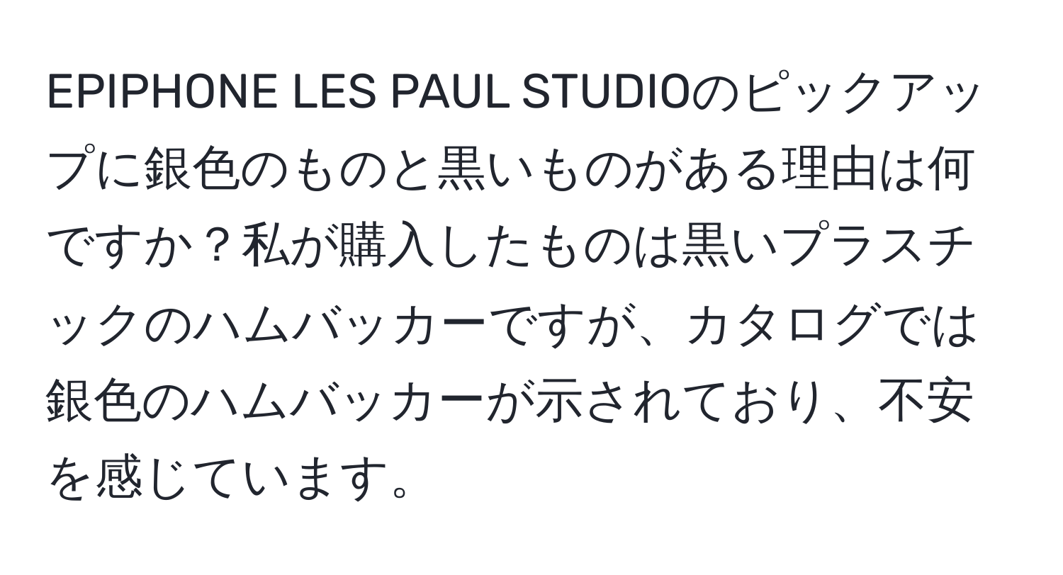 EPIPHONE LES PAUL STUDIOのピックアップに銀色のものと黒いものがある理由は何ですか？私が購入したものは黒いプラスチックのハムバッカーですが、カタログでは銀色のハムバッカーが示されており、不安を感じています。