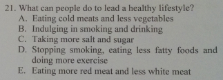 What can people do to lead a healthy lifestyle?
A. Eating cold meats and less vegetables
B. Indulging in smoking and drinking
C. Taking more salt and sugar
D. Stopping smoking, eating less fatty foods and
doing more exercise
E. Eating more red meat and less white meat