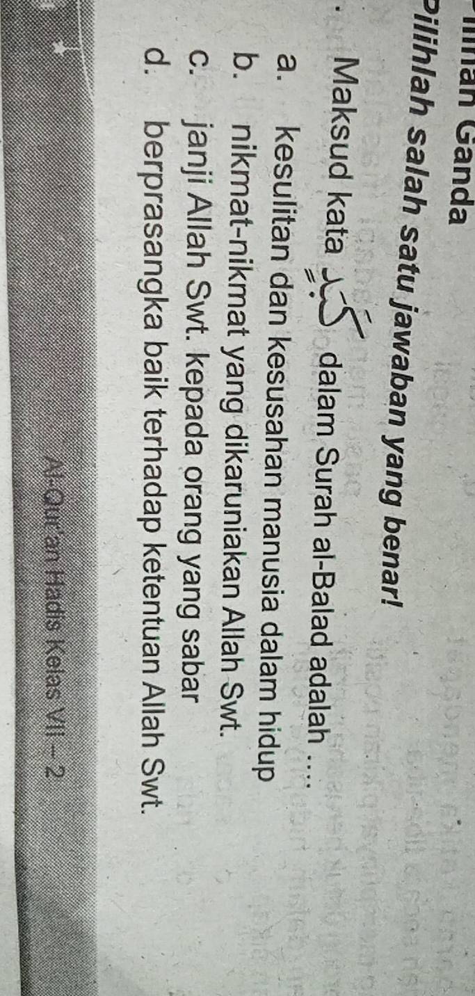 Mnán Gánda
Pilihlah salah satu jawaban yang benar!
. Maksud kata dalam Surah al-Balad adalah ....
a. kesulitan dan kesusahan manusia dalam hidup
b. nikmat-nikmat yang dikaruniakan Allah Swt.
c. janji Allah Swt. kepada orang yang sabar
d. berprasangka baik terhadap ketentuan Allah Swt.
Al-Qur'an Hadis Kelas V||-2