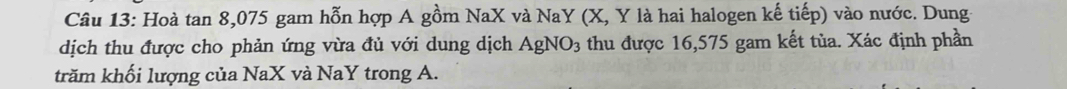 Hoà tan 8, 075 gam hỗn hợp A gồm NaX và NaY (X, Y là hai halogen kế tiếp) vào nước. Dung- 
dịch thu được cho phản ứng vừa đủ với dung dịch AgNO_3 thu được 16,575 gam kết tùa. Xác định phần 
trăm khối lượng của NaX và NaY trong A.