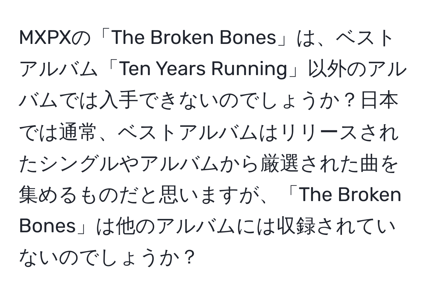 MXPXの「The Broken Bones」は、ベストアルバム「Ten Years Running」以外のアルバムでは入手できないのでしょうか？日本では通常、ベストアルバムはリリースされたシングルやアルバムから厳選された曲を集めるものだと思いますが、「The Broken Bones」は他のアルバムには収録されていないのでしょうか？