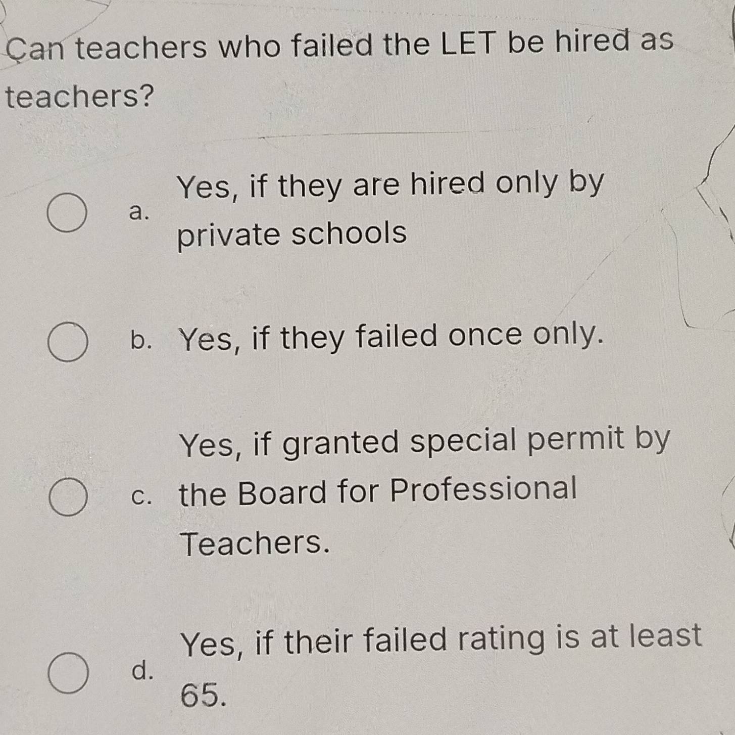 Can teachers who failed the LET be hired as
teachers?
Yes, if they are hired only by
a.
private schools
b. Yes, if they failed once only.
Yes, if granted special permit by
c. the Board for Professional
Teachers.
Yes, if their failed rating is at least
d.
65.