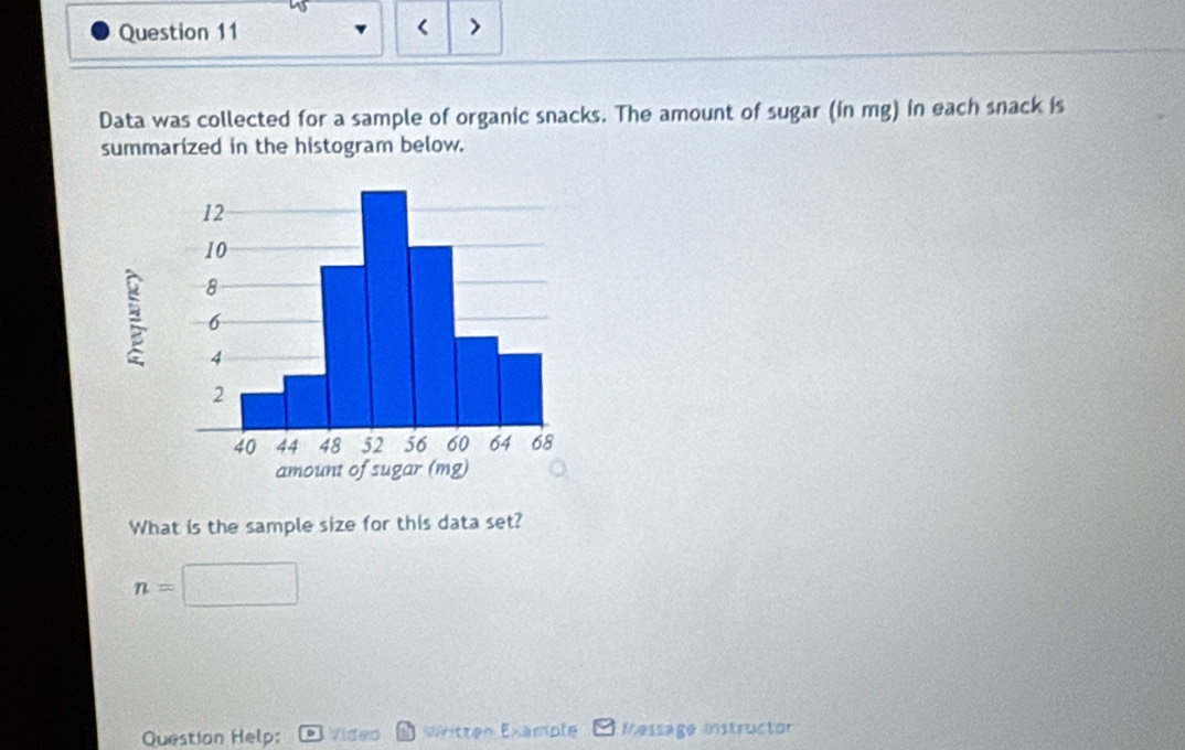 mg) in each snack is 
summarized in the histogram below. 
What is the sample size for this data set?
n=
Question Help: Video * Written Example Message instructor