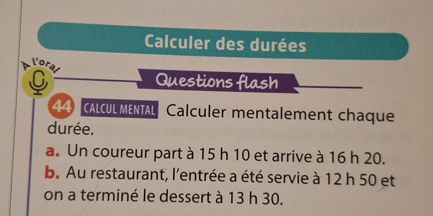 Calculer des durées 
loral 
C 
Questions flash 
44 CALCUL MENTAL Calculer mentalement chaque 
durée. 
a. Un coureur part à 15 h 10 et arrive à 16 h 20. 
b. Au restaurant, l'entrée a été servie à 12 h 50 et 
on a terminé le dessert à 13 h 30.