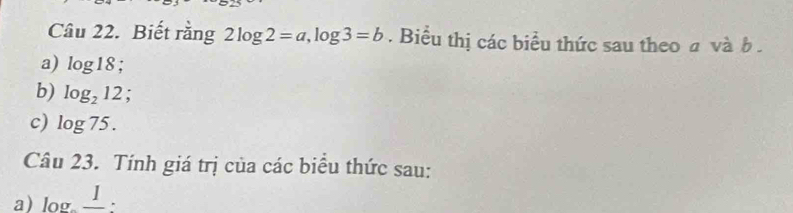 Biết rằng 2log 2=a, log 3=b. Biểu thị các biểu thức sau theo a và b. 
a) log 18; 
b) log _212; 
c) log 75. 
Câu 23. Tính giá trị của các biểu thức sau: 
a) log _ I