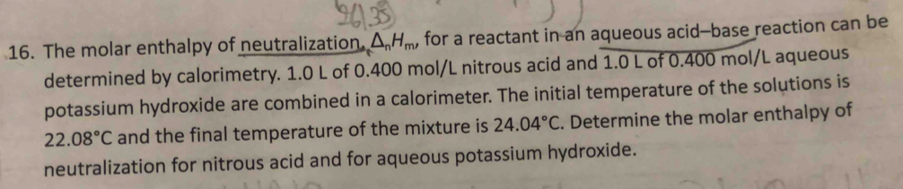 The molar enthalpy of neutralization. △ _nH_m, for a reactant in an aqueous acid--base reaction can be 
determined by calorimetry. 1.0 L of 0.400 mol/L nitrous acid and 1.0 L of 0.400 mol/L aqueous 
potassium hydroxide are combined in a calorimeter. The initial temperature of the solutions is
22.08°C and the final temperature of the mixture is 24.04°C. Determine the molar enthalpy of 
neutralization for nitrous acid and for aqueous potassium hydroxide.