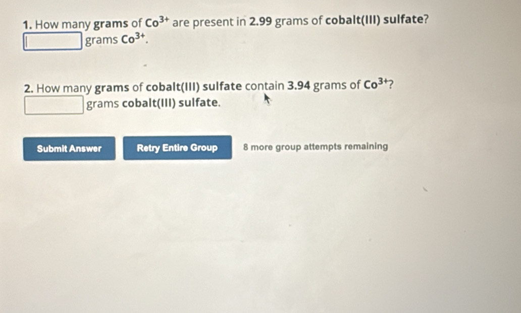 How many grams of Co^(3+) are present in 2.99 grams of cobalt(III) sulfate?
grams Co^(3+). 
2. How many grams of cobalt(III) sulfate contain 3.94 grams of Co^3 ? 
grams cobalt(III) sulfate. 
Submit Answer Retry Entire Group 8 more group attempts remaining