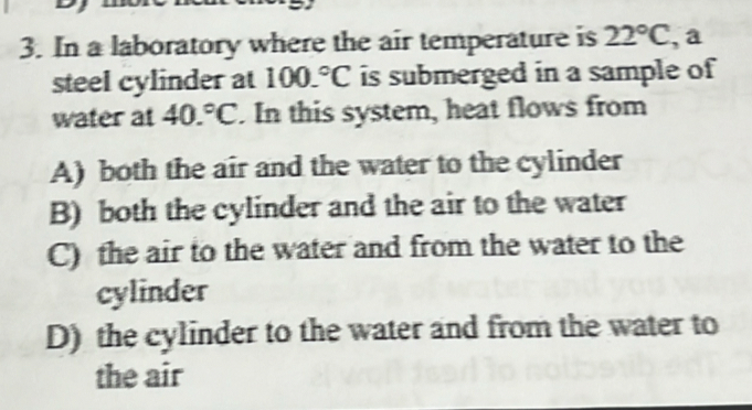 In a laboratory where the air temperature is 22°C , a
steel cylinder at 100.^circ C is submerged in a sample of
water at 40.^circ C. In this system, heat flows from
A) both the air and the water to the cylinder
B) both the cylinder and the air to the water
C) the air to the water and from the water to the
cylinder
D) the cylinder to the water and from the water to
the air