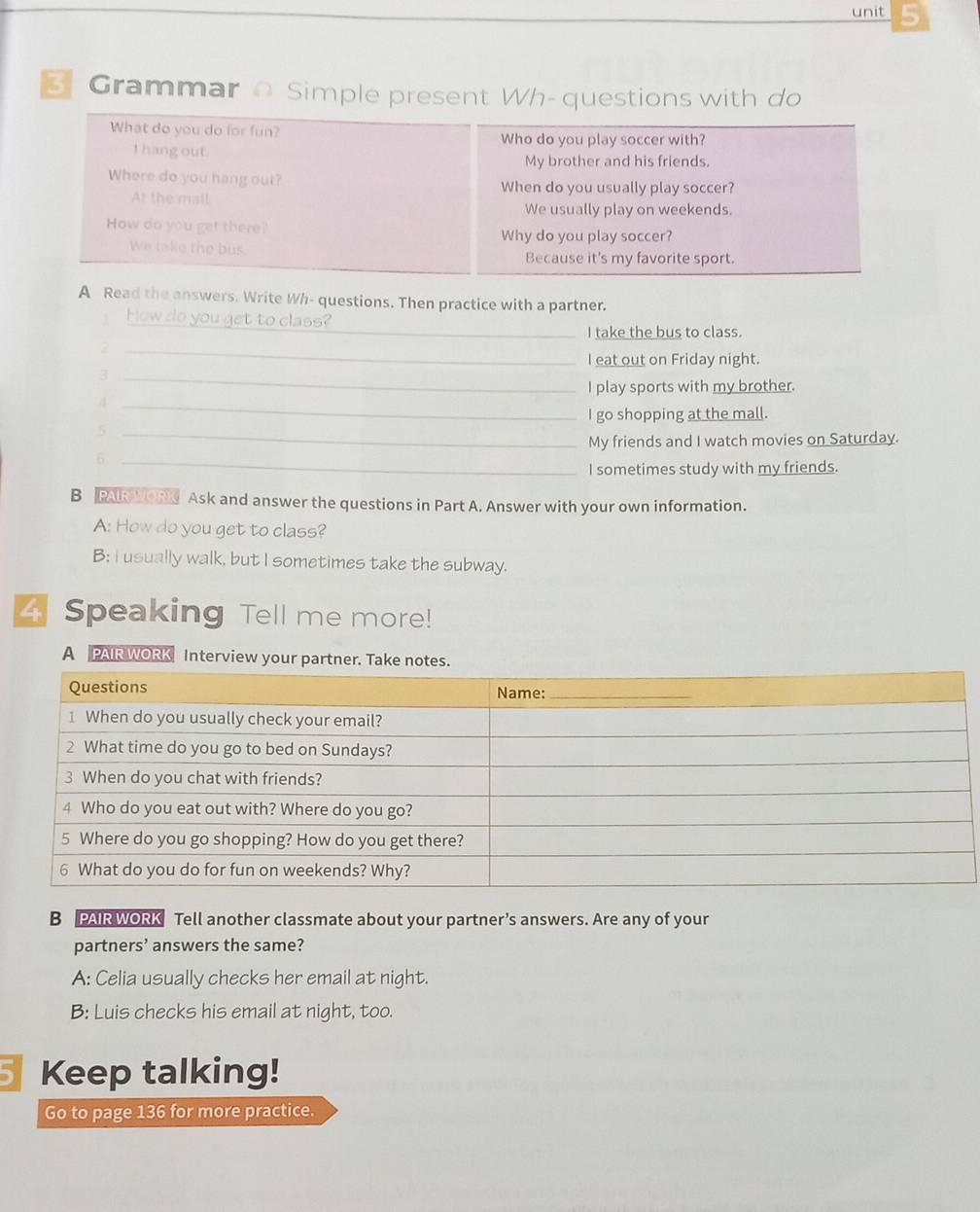Grammar o Simple present Wh- questions with do
What do you do for fun? Who do you play soccer with?
I hang out.
My brother and his friends.
Where do you hang out? When do you usually play soccer?
At the mall. We usually play on weekends.
How do you get there?
Why do you play soccer?
We take the bus. Because it's my favorite sport.
A Read the answers. Write Wh- questions. Then practice with a partner.
1 How do you get to class?
_I take the bus to class.
_2
I eat out on Friday night.
_3
I play sports with my brother.
_4
I go shopping at the mall.
_5
My friends and I watch movies on Saturday.
_6
I sometimes study with my friends.
B PAR WORN Ask and answer the questions in Part A. Answer with your own information.
A: How do you get to class?
B: I usually walk, but I sometimes take the subway.
4 Speaking Tell me more!
A PAIR WORK Interview your partner.
B PAIR WORK Tell another classmate about your partner’s answers. Are any of your
partners’ answers the same?
A: Celia usually checks her email at night.
B: Luis checks his email at night, too.
Keep talking!
Go to page 136 for more practice.