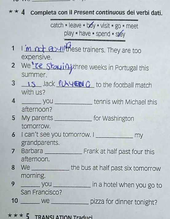 Completa con il Present continuous dei verbi dati. 
catch = leave < buy  visit  go _ meet 
play have = spend = stay 
1 |_ these trainers. They are too 
expensive. 
2 We _three weeks in Portugal this 
summer. 
3 _Jack _to the football match 
with us? 
4 _you_ tennis with Michael this 
afternoon? 
5 My parents _for Washington 
tomorrow. 
6 I can't see you tomorrow. I_ 
my 
grandparents. 
7 Barbara _Frank at half past four this 
afternoon. 
8 We _the bus at half past six tomorrow 
morning. 
9 _you _in a hotel when you go to 
San Francisco? 
10 _we _pizza for dinner tonight? 
*** 5 - TRANSL ATION Traduci