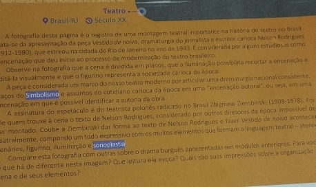 Teatro
Brasil-RJ  Século XX
A fotografia desta página é o registro de uma montagem teatral importante na história do teatro no Brasil.
ata-se da apresentação da peça Vestido de noivo, dramaturgia do jornalista e escritor carioca Neison Rodrígues
912-1980), que estreou na cidade do Rio de Janeiro no ano de 1943. É considerada por alguns estudiosas como
encenação que deu início ao processo de modernização do teatro brasileiro.
Observe na fotografia que a cena é dividida em planos, que a iluminação possibilita recortar a encenação e
ditá-la visualmente e que o figurino representa a sociedade carioca da época.
A peça é considerada um marco do nosso teatro moderno por articular uma dramaturgia nacional consistente,
faços do Simbolsmo e assuntos do cotidiano carioca da época em uma "encenação autorai", ou seja, em uma
incenação em que é possível identificar a autoria da obra
A assinatura do espetáculo é do teatrista polonês radicado no Brasil Zbigniew Ziembinski (1908-1978). Foi
e quem trouxe à cena o texto de Nelson Rodrigues, considerado por outros diretores da época impossível de
er montado, Coube a Ziembinski dar forma ao texto de Nelson Rodrígues e fazer Vestido de noivo acontece
zatralmente, compondo um todo expressivo com os muitos elementos que formam a linguagem teatral - atores
fenários, figurino, iluminação e ponoplastia.
Compare esta fotografia com outras sobre o drama burguês apresentadas em módulos anteriores. Para voc
o que há de diferente nesta imagem? Que leitura ela evoca? Quais são suas impressões sobre a organização
ena e de seus elementos?