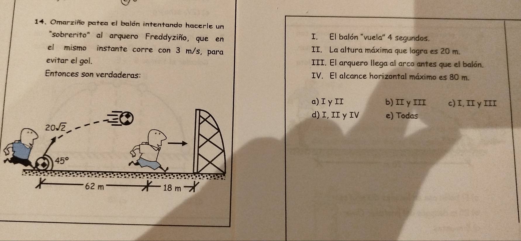 Omarziño patea el balón intentando hacerle un
"sobrerito" al arquero Freddyziño, que en I. El balón "vuela" 4 segundos.
el mismo instante corre con 3 m/s, para II. La altura máxima que logra es 20 m.
evitar el gol. III. El arquero llega al arco antes que el balón.
Entonces son verdaderas: IV. El alcance horizontal máximo es 80 m.
a) I γII b) II γ III c) I, II γ III
d) I, II γ IV e) Todas