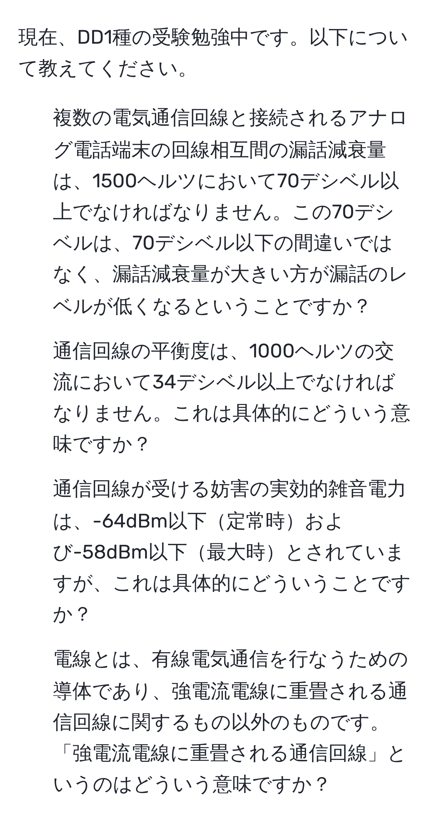 現在、DD1種の受験勉強中です。以下について教えてください。

1. 複数の電気通信回線と接続されるアナログ電話端末の回線相互間の漏話減衰量は、1500ヘルツにおいて70デシベル以上でなければなりません。この70デシベルは、70デシベル以下の間違いではなく、漏話減衰量が大きい方が漏話のレベルが低くなるということですか？

2. 通信回線の平衡度は、1000ヘルツの交流において34デシベル以上でなければなりません。これは具体的にどういう意味ですか？

3. 通信回線が受ける妨害の実効的雑音電力は、-64dBm以下定常時および-58dBm以下最大時とされていますが、これは具体的にどういうことですか？

4. 電線とは、有線電気通信を行なうための導体であり、強電流電線に重畳される通信回線に関するもの以外のものです。「強電流電線に重畳される通信回線」というのはどういう意味ですか？