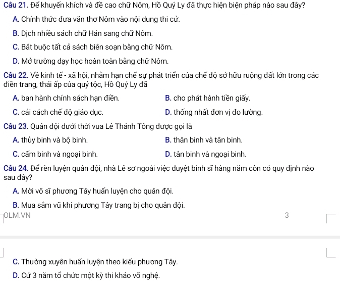 Để khuyến khích và đề cao chữ Nôm, Hồ Quý Ly đã thực hiện biện pháp nào sau đây?
A. Chính thức đưa văn thơ Nôm vào nội dung thi cử.
B. Dịch nhiều sách chữ Hán sang chữ Nôm.
C. Bắt buộc tất cả sách biên soạn bằng chữ Nôm.
D. Mở trường dạy học hoàn toàn bằng chữ Nôm.
Câu 22. Về kinh tế - xã hội, nhằm hạn chế sự phát triển của chế độ sở hữu ruộng đất lớn trong các
điền trang, thái ấp của quý tộc, Hồ Quý Ly đã
A. ban hành chính sách hạn điền. B. cho phát hành tiền giấy.
C. cải cách chế độ giáo dục. D. thống nhất đơn vị đo lường.
Câu 23. Quân đội dưới thời vua Lê Thánh Tông được gọi là
A. thủy binh và bộ binh. B. thân binh và tân binh.
C. cấm binh và ngoại binh. D. tân binh và ngoại binh.
Câu 24. Để rèn luyện quân đội, nhà Lê sơ ngoài việc duyệt binh sĩ hàng năm còn có quy định nào
sau đây?
A. Mời võ sĩ phương Tây huấn luyện cho quân đội.
B. Mua sắm vũ khí phương Tây trang bị cho quân đội.
OLM.VN 3
C. Thường xuyên huấn luyện theo kiểu phương Tây.
D. Cứ 3 năm tổ chức một kỳ thi khảo võ nghệ.