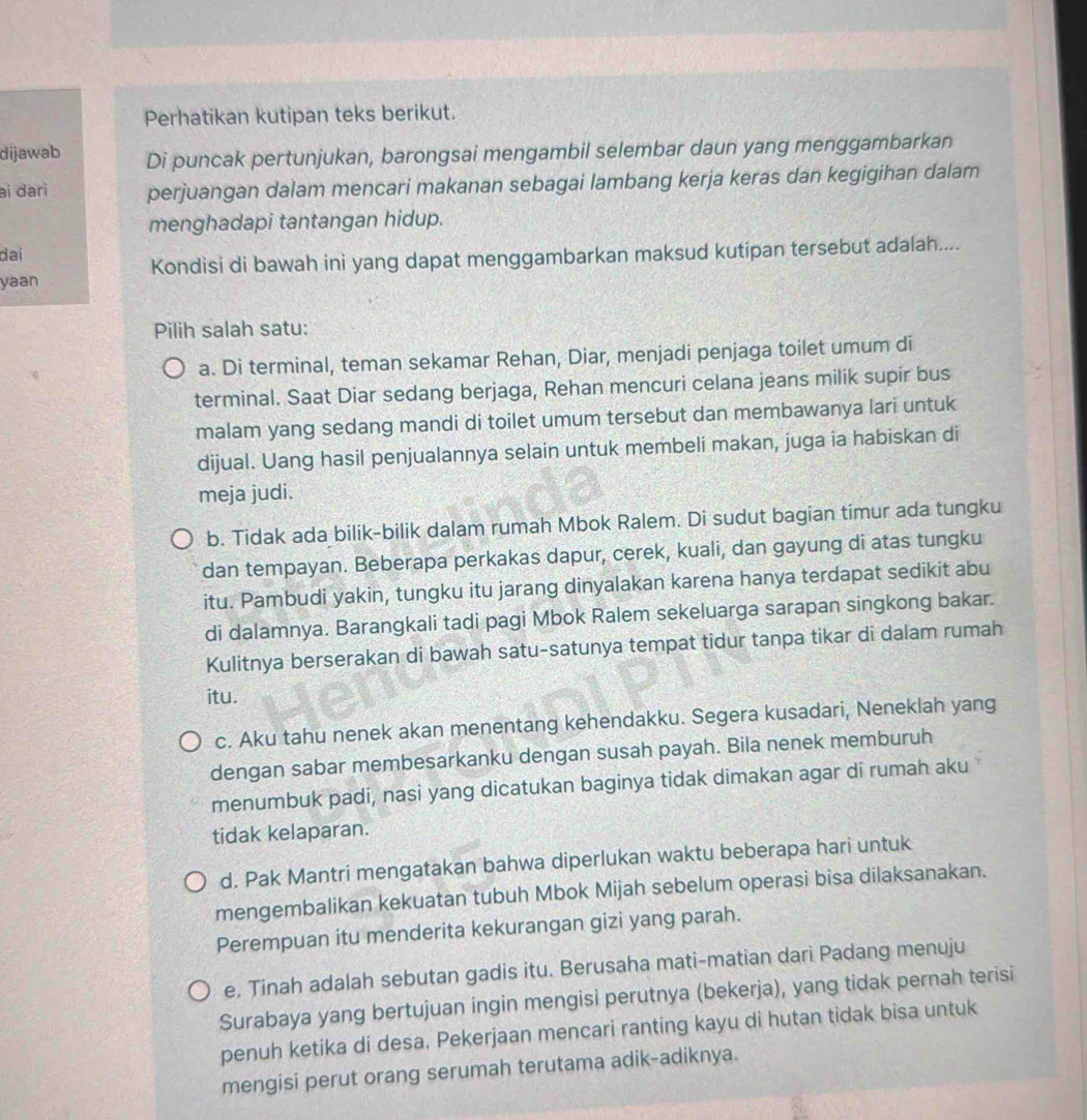 Perhatikan kutipan teks berikut.
dijawab Di puncak pertunjukan, barongsai mengambil selembar daun yang menggambarkan
ai đari perjuangan dalam mencari makanan sebagai lambang kerja keras dan kegigihan dalam
menghadapi tantangan hidup.
dai
yaan Kondisi di bawah ini yang dapat menggambarkan maksud kutipan tersebut adalah....
Pilih salah satu:
a. Di terminal, teman sekamar Rehan, Diar, menjadi penjaga toilet umum di
terminal. Saat Diar sedang berjaga, Rehan mencuri celana jeans milik supir bus
malam yang sedang mandi di toilet umum tersebut dan membawanya lari untuk
dijual. Uang hasil penjualannya selain untuk membeli makan, juga ia habiskan di
meja judi.
b. Tidak ada bilik-bilik dalam rumah Mbok Ralem. Di sudut bagian timur ada tungku
dan tempayan. Beberapa perkakas dapur, cerek, kuali, dan gayung di atas tungku
itu. Pambudi yakin, tungku itu jarang dinyalakan karena hanya terdapat sedikit abu
di dalamnya. Barangkali tadi pagi Mbok Ralem sekeluarga sarapan singkong bakar.
Kulitnya berserakan di bawah satu-satunya tempat tidur tanpa tikar di dalam rumah
itu.
c. Aku tahu nenek akan menentang kehendakku. Segera kusadari, Neneklah yang
dengan sabar membesarkanku dengan susah payah. Bila nenek memburuh
menumbuk padi, nasi yang dicatukan baginya tidak dimakan agar di rumah aku
tidak kelaparan.
d. Pak Mantri mengatakan bahwa diperlukan waktu beberapa hari untuk
mengembalikan kekuatan tubuh Mbok Mijah sebelum operasi bisa dilaksanakan.
Perempuan itu menderita kekurangan gizi yang parah.
e, Tinah adalah sebutan gadis itu. Berusaha mati-matian dari Padang menuju
Surabaya yang bertujuan ingin mengisi perutnya (bekerja), yang tidak pernah terisi
penuh ketika di desa, Pekerjaan mencari ranting kayu di hutan tidak bisa untuk
mengisi perut orang serumah terutama adik-adiknya.